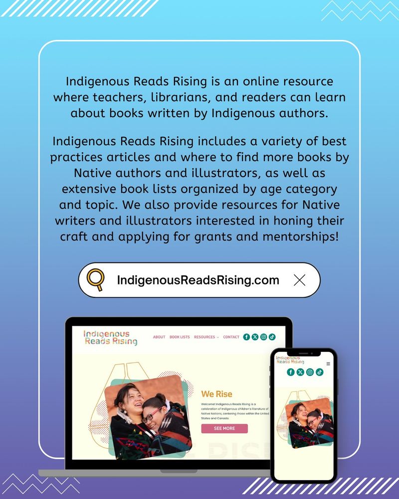 A blue and purple colored promotional graphic sharing more information about the Indigenous Reads Rising website. The body text reads as follows: “Indigenous Reads Rising is an online resource where teachers, librarians, and readers can learn about books written by Indigenous authors. Indigenous Reads Rising includes a variety of best practices articles and where to find more books by Native authors and illustrators, as well as extensive book lists organized by age category and topic. We also provide resources for Native writers and illustrators interested in honing their craft and applying for grants and mentorships!” Beneath the body text is a search bar graphic containing the URL “IndigenousReadsRising.com”. At the bottom of the graphic is a mock-up image of the Indigenous Reads Rising home page being displayed on both a laptop screen and mobile phone screen.