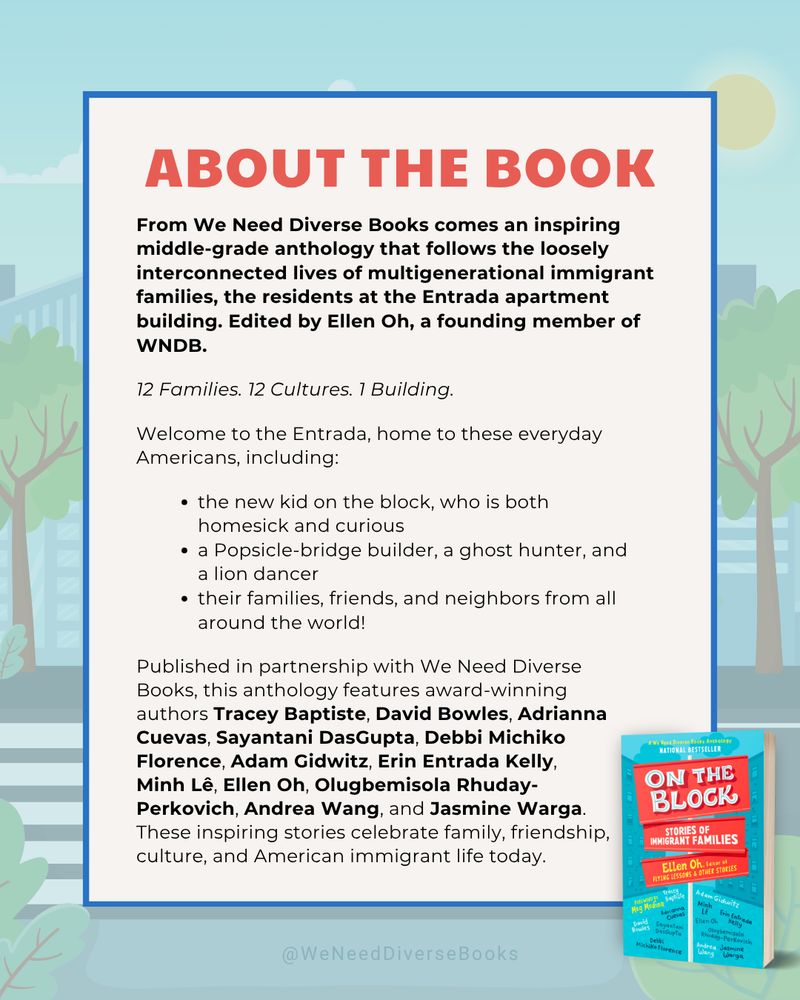 Light blue promotional graphic with an illustration of apartment buildings from the view of a neighborhood street lined with trees. The graphic contains the following synopsis, in part: From We Need Diverse Books comes an inspiring middle-grade anthology that follows the loosely interconnected lives of multigenerational immigrant families, the residents at the Entrada apartment building. Edited by Ellen Oh, a founding member of WNDB. 12 Families. 12 Cultures. 1 Building. Welcome to the Entrada, home to everyday Americans. This anthology features award-winning authors Tracey Baptiste, David Bowles, Adrianna Cuevas, Sayantani DasGupta, Debbi Michiko Florence, Adam Gidwitz, Erin Entrada Kelly, Minh Lê, Ellen Oh, Olugbemisola Rhuday-Perkovich, Andrea Wang, and Jasmine Warga. These inspiring stories celebrate family, friendship, culture, and American immigrant life today.”