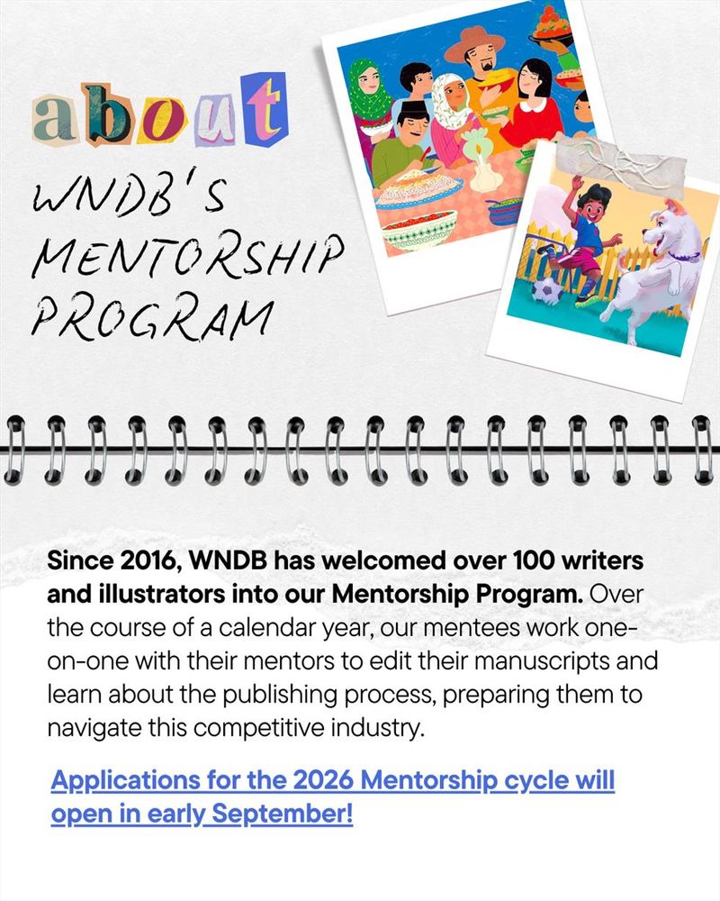 Graphic styled to look like an open spiral-bound notebook. Title text at the top says, “About WNDB’s Mentorship Program,” followed by two polaroid-style photo frames displaying illustrations from “Ramadan on Rahma Road” by Razeena Omar Gutta and “José and Feliz Play Fútbol” by Susan Rose and Silvia López. The program description reads as follows: “Since 2016, WNDB has welcomed over 100 writers and illustrators into our Mentorship Program. Over the course of a calendar year, our mentees work one-on-one with their mentors to edit their manuscripts and learn about the publishing process, preparing them to navigate this competitive industry. Applications for the 2026 Mentorship cycle will open in early September!”