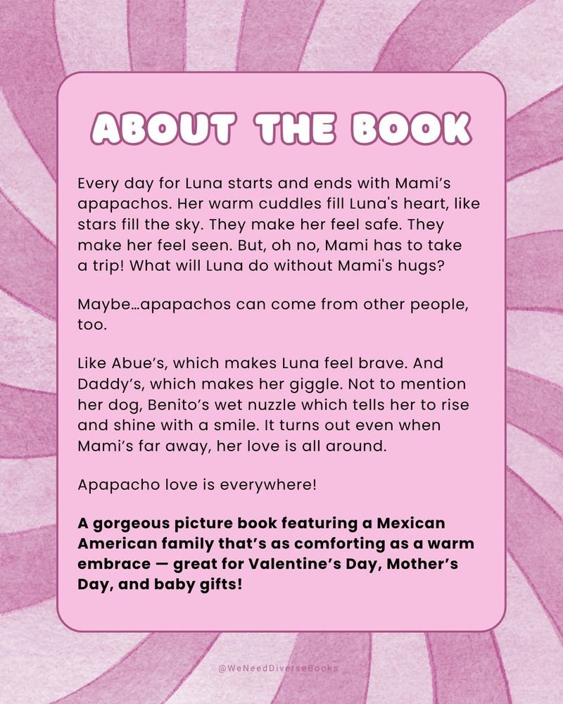 Graphic with a swirling background made up of alternating light pink and dark pink stripes. At the center is a pink box with rounded corners containing a brief synopsis for the upcoming picture book, “Apapacho Love,” written by Cynthia Harmony and illustrated by Erika Meza. The summary reads as follows: “Every day for Luna starts and ends with Mami’s apapachos. Her warm cuddles fill Luna's heart, like stars fill the sky. They make her feel safe. They make her feel seen. But, oh no, Mami has to take a trip! What will Luna do without Mami's hugs? Maybe…apapachos can come from other people, too. Like Abue’s, which makes Luna feel brave. And Daddy’s, which makes her giggle. Not to mention her dog, Benito’s wet nuzzle which tells her to rise and shine with a smile. It turns out even when Mami’s far away, her love is all around. Apapacho love is everywhere! A gorgeous picture book featuring a Mexican American family that’s as comforting as a warm embrace – great for Valentine’s Day, Mother’s Day, and baby gifts!”