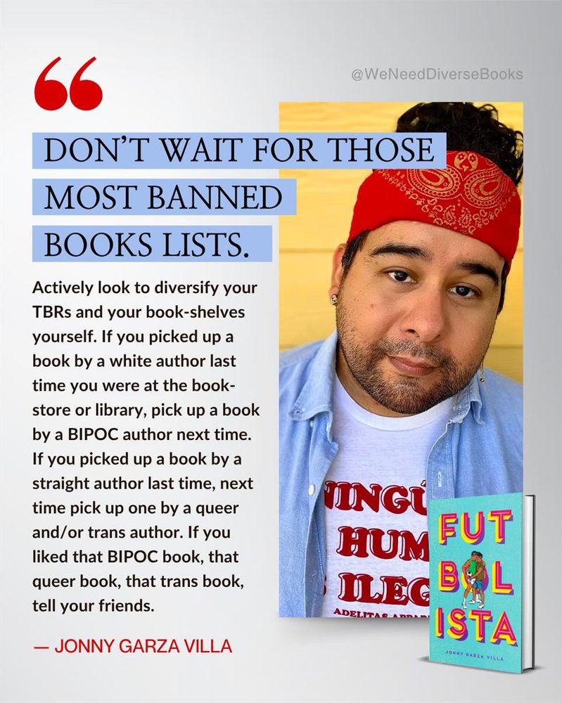 Graphic with a white-gray gradient background. On the right-hand side is a headshot of author Jonny Garza Villa and an image of a mock-up hardcover of their latest book, “Futbolista”. On the left-hand side is a quote from Jonny that reads as follows: “Don’t wait for those most banned books lists. Actively look to diversify your TBRs and your book-shelves yourself. If you picked up a book by a white author last time you were at the book-store or library, pick up a book by a BIPOC author next time. If you picked up a book by a straight author last time, next time pick up one by a queer and/or trans author. If you liked that BIPOC book, that queer book, that trans book, tell your friends.”