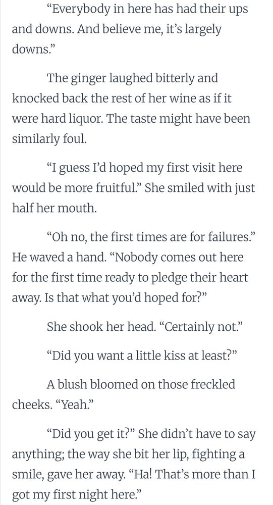 “Everybody in here has had their ups and downs. And believe me, it’s largely downs.”

The ginger laughed bitterly and knocked back the rest of her wine as if it were hard liquor. The taste might have been similarly foul.

“I guess I’d hoped my first visit here would be more fruitful.” She smiled with just half her mouth.

“Oh no, the first times are for failures.” He waved a hand. “Nobody comes out here for the first time ready to pledge their heart away. Is that what you’d hoped for?”

She shook her head. “Certainly not.”

“Did you want a little kiss at least?”

A blush bloomed on those freckled cheeks. “Yeah.”

“Did you get it?” She didn’t have to say anything; the way she bit her lip, fighting a smile, gave her away. “Ha! That’s more than I got my first night here.”