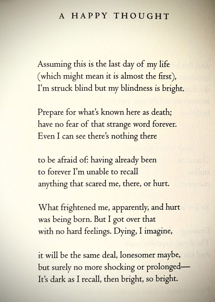 A HAPPY THOUGHT

Assuming this is the last day of my life
(which might mean it is almost the first), 
I'm struck blind but my blindness is bright.

Prepare for what's known here as death;
have no fear of that strange word forever. 
Even I can see there's nothing there

to be afraid of: having already been
to forever I'm unable to recall
anything that scared me, there, or hurt.

What frightened me, apparently, and hurt
was being born. But I got over that
with no hard feelings. Dying, I imagine,

it will be the same deal, lonesomer maybe,
but surely no more shocking or prolonged--
It's dark as I recall, then bright, so bright