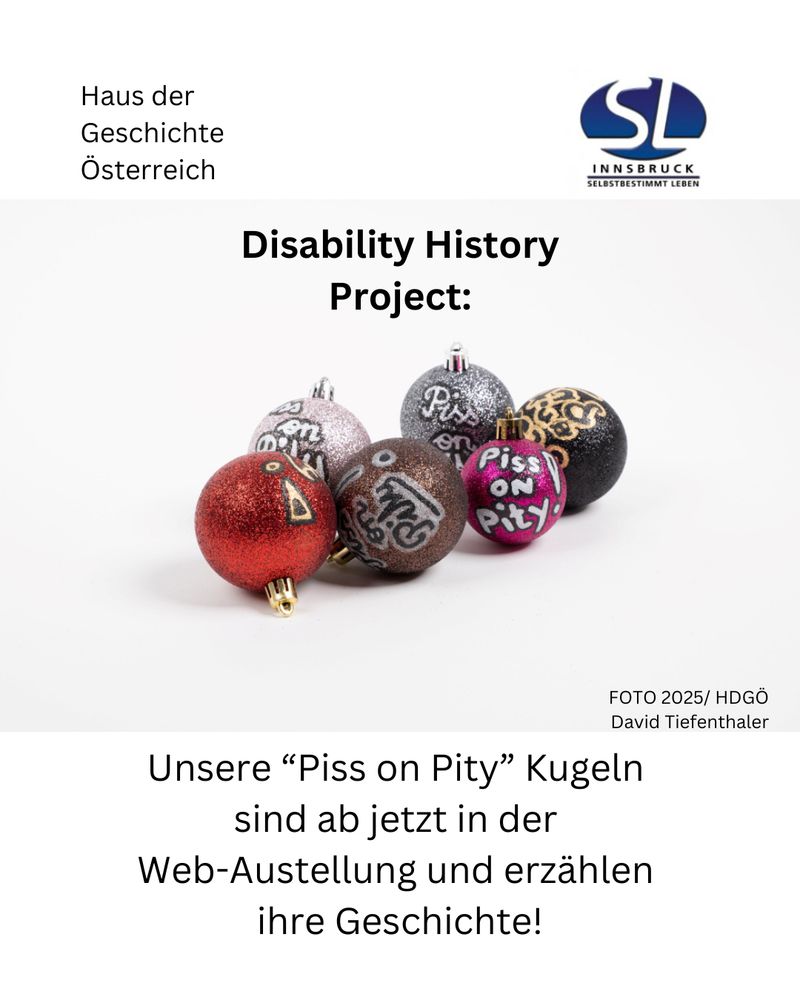 Unsere „Piss on Pity“ Kugeln sind ab jetzt in der Web-Ausstellung und erzählen ihre Geschichte!
Links oben im Eck: Haus der Geschichte Österreich 
Rechts oben im Eck: Logo von Selbstbestimmt Leben Innsbruck 
In der Mitte Disability History Project und ein Foto von bunten, glitzernden Christbaumkugeln mit der Aufschrift „piss on Pity“ Foto 2025/ hdgö David Tiefenthaler 