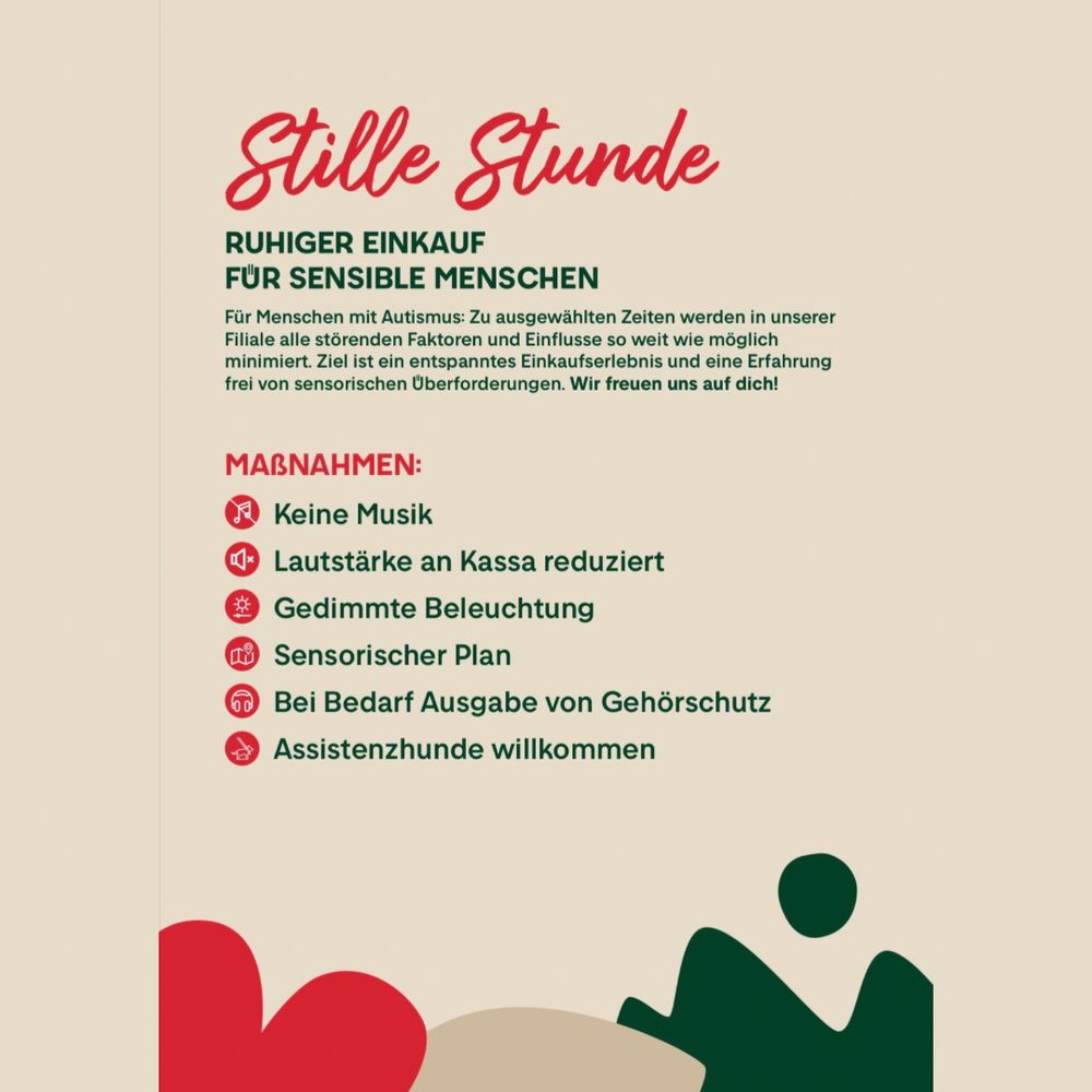 Stille Stunde 
RUHIGER EINKAUF FÜR SENSIBLE MENSCHEN
Für Menschen mit Autismus: Zu ausgewählten Zeiten werden in unserer Filiale alle störenden Faktoren und Einflusse so weit wie möglich minimiert. Ziel ist ein entspanntes Einkaufserlebnis und eine Erfahrung frei von sensorischen Uberforderungen. Wir freuen uns auf dich!
Maßnahmen:
Keine Musik
Lautstärke an Kassa reduziert
Gedimmte Beleuchtung
Sensorischer Plan
Bei Bedarf Ausgabe von Gehörschutz (an der Kassa)
Assistenzhunde willkommen
 