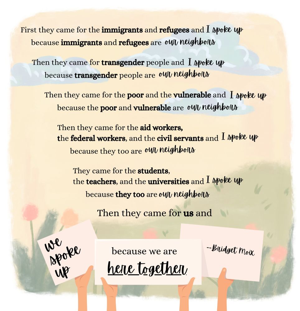 First they came for the immigrants and refugees and I spoke up
    because immigrants and refugees are our neighbors.

Then they came for transgender people and I spoke up
    because transgender people are our neighbors.

Then they came for the poor and the vulnerable and I spoke up
    because the poor and vulnerable are our neighbors.

Then they came for the aid workers, the federal workers, and the civil servants and I spoke up
    because they too are our neighbors. 

They came for the students, the teachers, and the universities and I spoke up
    because they too are our neighbors.

Then they came for us and we spoke up because we are here together

--Bridget Moix