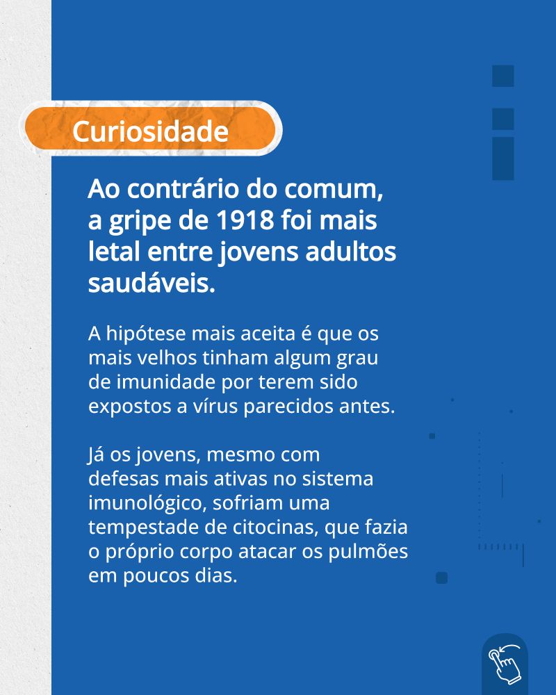 O fundo é azul, e a palavra "Curiosidade" está dentro de um recorte de papel.

Abaixo, o texto, em fonte branca:

"Ao contrário do comum, a gripe de 1918 foi mais letal entre jovens adultos saudáveis.

A hipótese mais aceita é que os mais velhos tinham algum grau de imunidade por terem sido expostos a vírus parecidos antes.

Já os jovens, mesmo com defesas mais ativas no sistema imunológico, sofriam uma tempestade de citocinas, que fazia o próprio corpo atacar os pulmões em poucos dias."