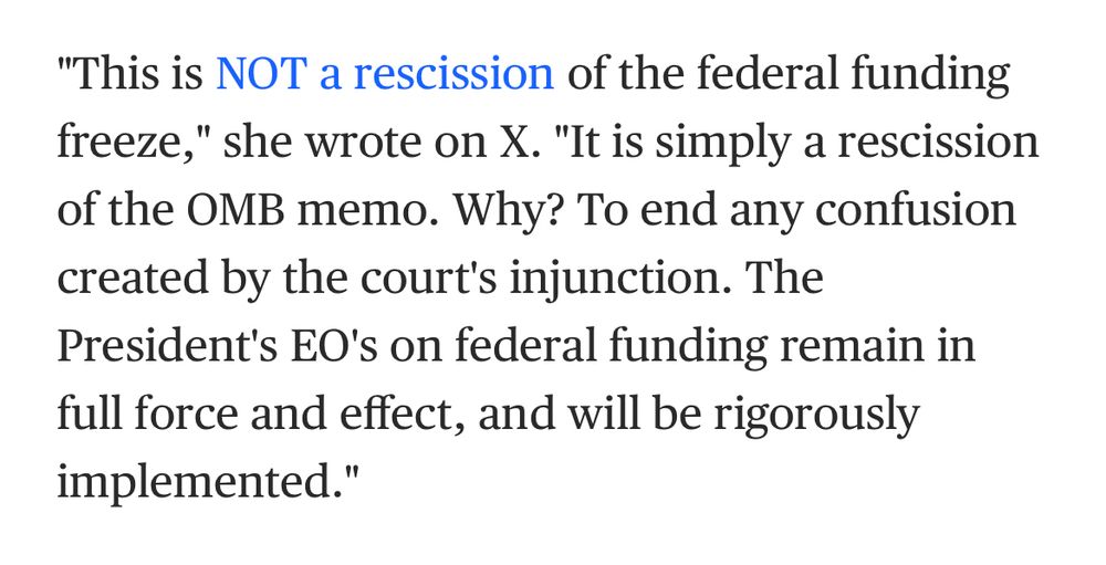 A quote from the article linked in the previous skeet. “This is NOT a rescission of the federal funding freeze,” she wrote on X. “It is simply a rescission of the OMB memo. Why? To end any confusion created by the court’s injunction. The President’s EO’s on federal funding remain in full force and effect, and will be rigorously implemented.”