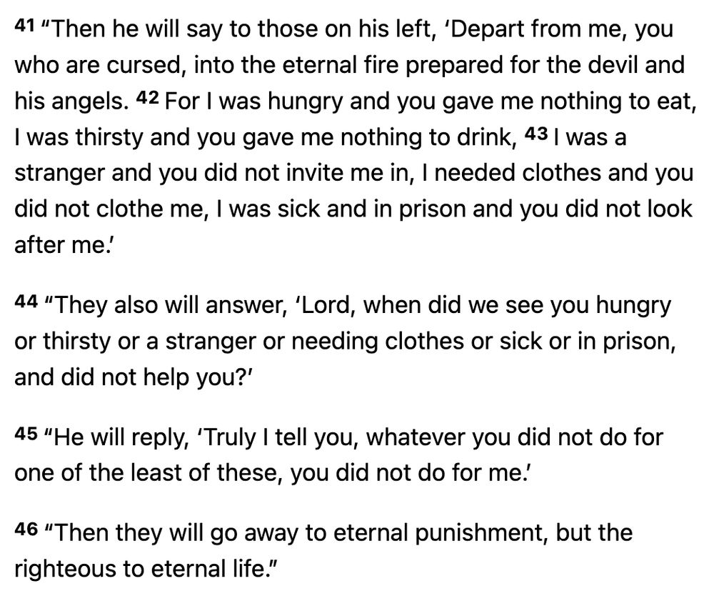 A quote from Matthew 25:41–46:   (The people on the left are the goats)

41 “Then he will say to those on his left, ‘Depart from me, you who are cursed, into the eternal fire prepared for the devil and his angels. 42 For I was hungry and you gave me nothing to eat, I was thirsty and you gave me nothing to drink, 43 I was a stranger and you did not invite me in, I needed clothes and you did not clothe me, I was sick and in prison and you did not look after me.’

44 “They also will answer, ‘Lord, when did we see you hungry or thirsty or a stranger or needing clothes or sick or in prison, and did not help you?’

45 “He will reply, ‘Truly I tell you, whatever you did not do for one of the least of these, you did not do for me.’

46 “Then they will go away to eternal punishment, but the righteous to eternal life.”