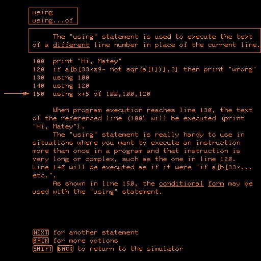 Screenshot of PLATO terminal BASIC help, with the following explanation of the USING command:

        using
        using...of

             The "using" statement is used to execute the text
        of a different line number in place of the current line.

        100  print "Hi, Matey"
        120  if a[b[33×z9- not sqr(a[1])],3] then print "wrong"
        130  using 100
        140  using 120
        150  using x+5 of 100,100,120

             When program execution reaches line 130, the text
        of the referenced line (100) will be executed (print
        "Hi, Matey").
             The "using" statement is really handy to use in
        situations where you want to execute an instruction
        more than once in a program and that instruction is
        very long or complex, such as the one in line 120.
        Line 140 will be executed as if it were "if a[b[33×...
        etc.".
             As shown in line 150, the conditional form may be
        used with the "using" statement.




        NEXT for another statement
        BACK for more options
        SHIFT BACK to return to the simulator

