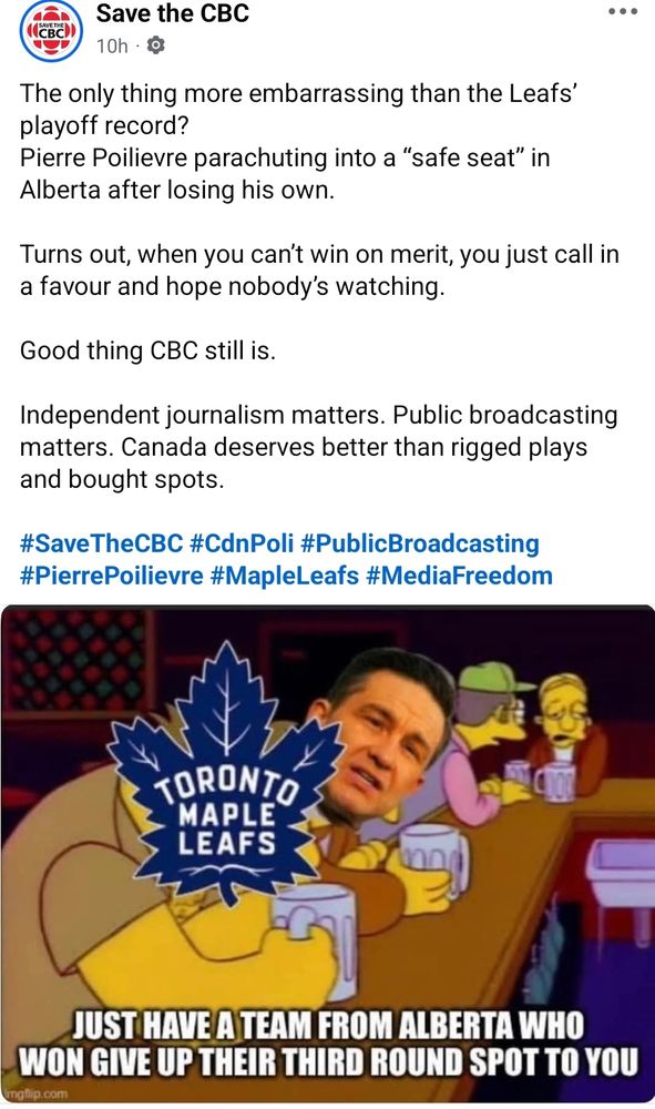 Facebook post by Save the CBC: "The only thing more embarrassing than the Leafs’ playoff record?
Pierre Poilievre parachuting into a “safe seat” in Alberta after losing his own.

Turns out, when you can’t win on merit, you just call in a favour and hope nobody’s watching.

Good thing CBC still is.

Independent journalism matters. Public broadcasting matters. Canada deserves better than rigged plays and bought spots.

#SaveTheCBC #CdnPoli #PublicBroadcasting #PierrePoilievre #MapleLeafs #MediaFreedom"

Attached popular Simpsons meme depicting Pierre Poilievre sitting next to Toronto Maple Leafs at Moe's Tavern. Poilievre offering advice to TML. Captioned: "Just have a team from Alberta who won give up their third round spot for you"