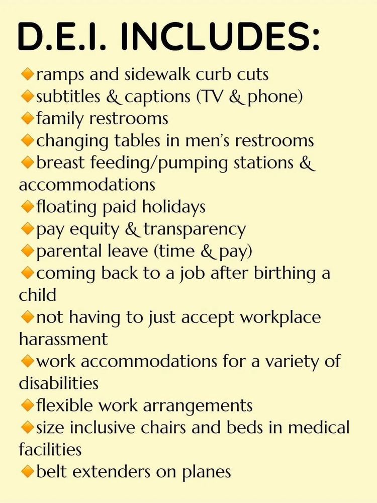 Infographic listing ways that DEI affects people. 

DEI includes:
-ramps and sidewalk curb cuts
-subtitles and captions (TV & phone) 
-family restrooms
-changing tables in men's restrooms
-breast feeding/pumping stations and accommodations
-floating paid holidays
-pay equity and transparency
-parental leave (time & pay) 
-coming back to a job after birthing a child
-not having to just accept workplace harassment
-work accommodations for a variety of disabilities
-flexible work arrangements
-size inclusive chairs and beds in medical facilities
-belt extenders on planes