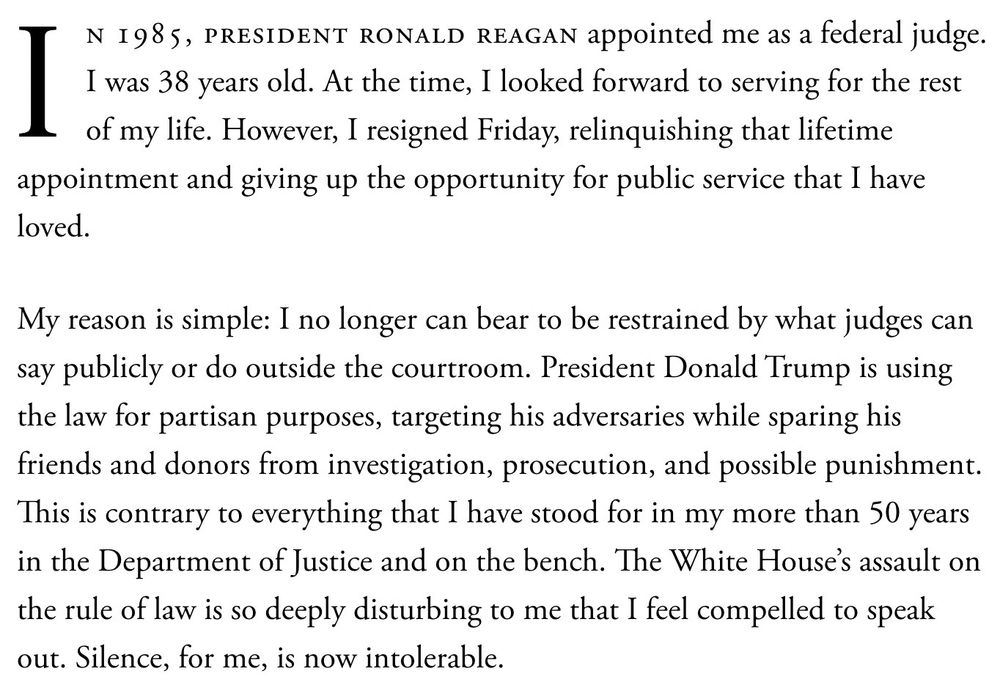 N 1985, PRESIDENT RONALD REAGAN appointed me as a federal judge.
I was 38 years old. At the time, I looked forward to serving for the rest of my life. However, I resigned Friday, relinquishing that lifetime appointment and giving up the opportunity for public service that I have loved.
My reason is simple: I no longer can bear to be restrained by what judges can say publicly or do outside the courtroom. President Donald Trump is using the law for partisan purposes, targeting his adversaries while sparing his friends and donors from investigation, prosecution, and possible punishment.
This is contrary to everything that I have stood for in my more than 50 years in the Department of Justice and on the bench. The White House's assault on the rule of law is so deeply disturbing to me that I feel compelled to speak out. Silence, for me, is now intolerable.