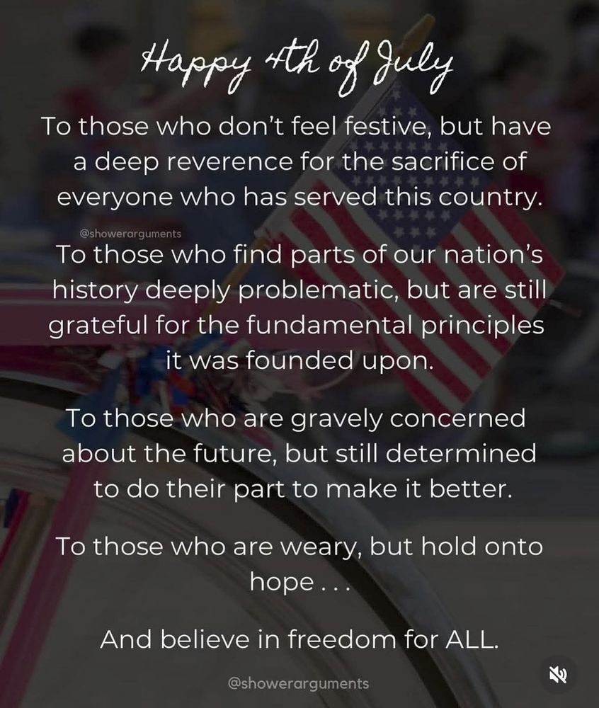 A meme reading "Happy 4th of July. To those who don't feel festive, but have a deep reverence for the sacrifice of everyone who has served this country. To those who find parts of our nation's history deeply problematic, but are still grateful for the fundamental principles it was founded upon. To those who are gravely concerned about the future, but still determined to do their part to make it better. To those who are weary, but hold onto hope... And believe in freedom for ALL." The background image is a US flag on the back of a bicycle.