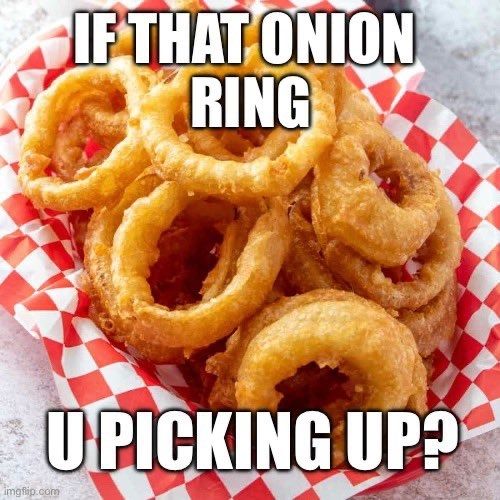IF THAT ONION RING
YOU PICKING UP?
