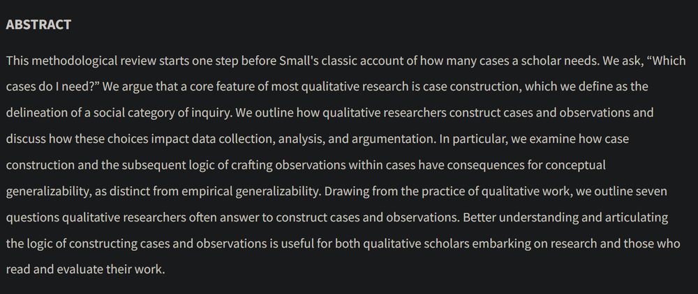 ABSTRACT
 
This methodological review starts one step before Small's classic account of how many cases a scholar needs. We ask, “Which cases do I need?” We argue that a core feature of most qualitative research is case construction, which we define as the delineation of a social category of inquiry. We outline how qualitative researchers construct cases and observations and discuss how these choices impact data collection, analysis, and argumentation. In particular, we examine how case construction and the subsequent logic of crafting observations within cases have consequences for conceptual generalizability, as distinct from empirical generalizability. Drawing from the practice of qualitative work, we outline seven questions qualitative researchers often answer to construct cases and observations. Better understanding and articulating the logic of constructing cases and observations is useful for both qualitative scholars embarking on research and those who read and evaluate their work.