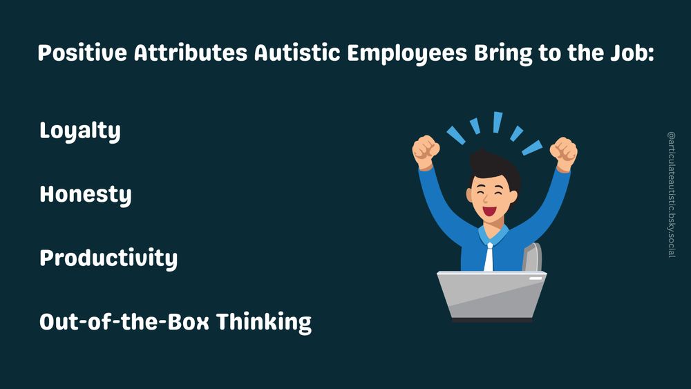 Positive Attributes Autistic Employees Bring to the Job:


Loyalty


Honesty 


Productivity 


Out-of-the-Box Thinking

[White text on dark green-blue background. Graphic shows a happy man in a blue shirt and a white tie sitting in front of a laptop pumping his fists into the air and cheering.]
