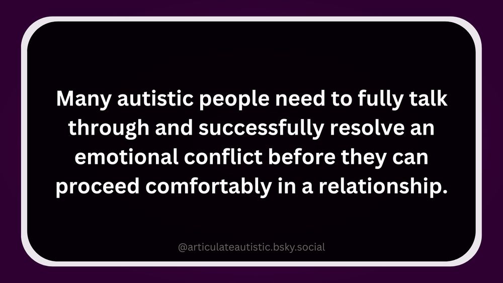 [ID: Many autistic people need to fully talk through and successfully resolve an emotional conflict before they can proceed comfortably in a relationship. White text on black text box with a white border. Text box sits on a dark, plum-colored background.]
