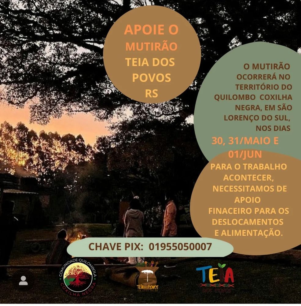 APOIE O MUTIRÃO TEIA DOS POVOS RS

CHAVE PIX: 01955050007

COMUNIDADE QUILOMBOLA COXILHA  NEGRA
POVOS EM LUTA NO RS


O MUTIRÃO OCORRERÁ NO TERRITÓRIO DO QUILOMBO COXILHA NEGRA, EM SÃO LORENÇO DO SUL, NOS DIAS
30, 31/MAIO E 01/JUN

PARA O TRABALHO ACONTECER, NECESSITAMOS DE ΑΡΟΙΟ FINACEIRO PARA OS DESLOCAMENTOS E ALIMENTAÇÃO.
