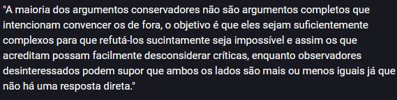 "A maioria dos argumentos conservadores não são argumentos completos que intencionam convencer os de fora, o objetivo é que eles sejam suficientemente complexos para que refutá-los sucintamente seja impossível e assim os que acreditam possam facilmente desconsiderar críticas, enquanto observadores desinteressados podem supor que ambos os lados são mais ou menos iguais já que não há uma resposta direta."
