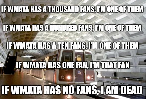 Meme with a 3K at a Washington Metro station in the background, text in foreground reads: 

"IF WMATA HAS A THOUSAND FANS, I'M ONE OF THEM 

IF WMATA HAS A HUNDRED FANS, I'M ONE OF THEM 

IF WMATA HAS A TEN FANS, I'M ONE OF THEM 

IF WMATA HAS ONE FAN, I'M THAT FAN 

IF WMATA HAS NO FANS, I AM DEAD"