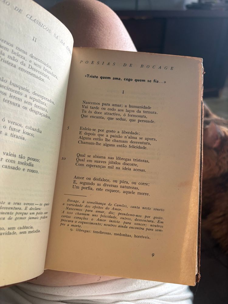 pagina 9 de um livro que contém algumas poesias de bocage. 

«Triste quem ama, cego quem se fia...»

I

Nascemos para amar; a humanidade
Vai tarde ou cedo aos laços da ternura.
Tu és doce atractivo, ó formosura, 
Que encanta, que seduz, que persuade.

Enleia-se por gosto a liberdade;
E depois que a paixão n'alma se apura, 
Alguns então lhe chamam desventura, 
Chamam-lhe alguns então felicidade.

Qual se abisma nas lôbregas tristezas, 
Qual em suaves júbilos discorre, 
Com esperanças mil na ideia acesas.

Amor ou desfalece, ou pára, ou corre;
E, segundo as diversas naturezas, 
Um porfia, este esquece, aquele morre.

nota: Bocage, à semelhança de Camões, canta neste soneto
a variedade dos efeitos do Amor.
Nascemos para amar, diz; prendemo-nos por gosto.
A isso chamam uns felicidade, outros, desventura.
Em certos corações o Amor insiste para vencer;
noutros procura o esquecimento; noutros ainda encontra para sempre a morte.
9. lôbregas: tenebrosas, medonhas, horríveis.
