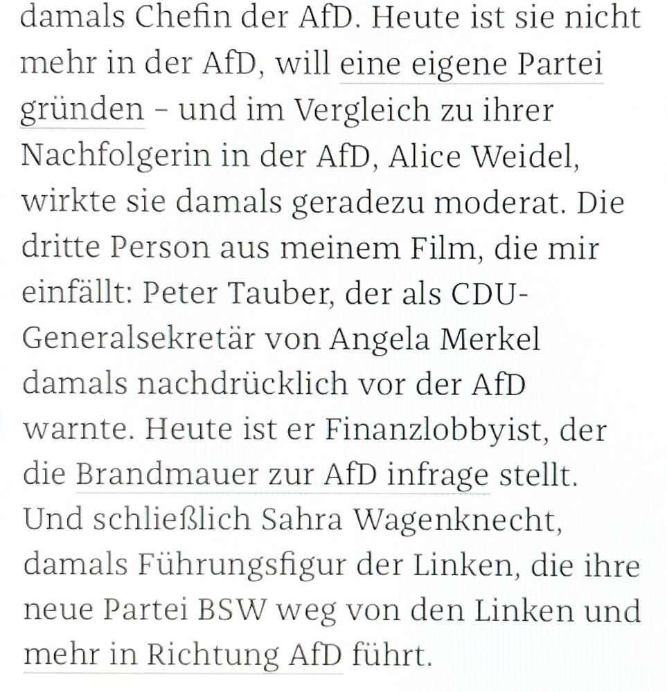 damals Chefin der AfD. Heute ist sie nicht mehr in der AfD, will eine eigene Partei gründen - und im Vergleich zu ihrer Nachfolgerin in der AfD, Alice Weidel, wirkte sie damals geradezu moderat. Die dritte Person aus meinem Film, die mir einfällt: Peter Tauber, der als CDU-Generalsekretär von Angela Merkel damals nachdrücklich vor der AfD warnte. Heute ist er Finanzlobbyist, der die Brandmauer zur AfD infrage stellt.
Und schließlich Sahra Wagenknecht, damals Führungsfigur der Linken, die ihre neue Partei BSW weg von den Linken und mehr in Richtung AfD führt.