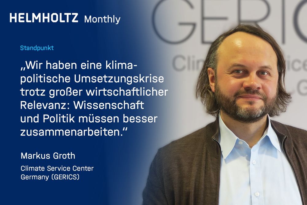 Porträt von Markus Groth (GERICS) mit einem Zitat auf blauem Hintergrund. Das Zitat lautet:
„Wir haben eine klimapolitische Umsetzungskrise trotz großer wirtschaftlicher Relevanz: Wissenschaft und Politik müssen besser zusammenarbeiten.“
Darüber steht: „HELMHOLTZ Monthly – Standpunkt“. Im Hintergrund erkennt man unscharf das GERICS-Logo.

Bild: GERICS