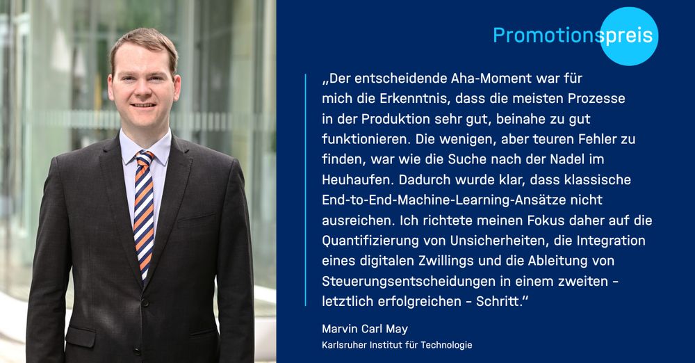 Das Bild ist horizontal in zwei Hälften geteilt. Auf der linken Seite befindet sich ein Porträtfoto von Marvin Carl May. Er steht im Außenbereich vor einem modernen Gebäude mit Glasfassade, der Hintergrund ist unscharf, sodass der Fokus auf der Person liegt. Marvin trägt einen dunklen Anzug, ein hellblaues Hemd und eine auffällige Krawatte mit diagonalen Streifen in Blau, Orange und Weiß. Er schaut lächelnd in die Kamera.

Die rechte Bildhälfte ist ein dunkelblauer Kasten mit weißem Text. Oben steht in heller Schrift das Wort „Promotionspreis“, wobei das Wort „preis“ farblich hervorgehoben ist. Direkt darunter befindet sich ein längeres Zitat von Marvin Carl May. Darin schildert er einen zentralen Aha-Moment während seiner wissenschaftlichen Arbeit: Ihm wurde bewusst, dass die meisten Produktionsprozesse zwar sehr gut laufen, es jedoch extrem schwierig ist, die wenigen, aber kostspieligen Fehler zu identifizieren – wie die sprichwörtliche Suche nach der Nadel im Heuhaufen. Er beschreibt, dass klassische End-to-End-Machine-Learning-Methoden in solchen Fällen nicht ausreichen. Stattdessen richtete er seinen Fokus auf die Quantifizierung von Unsicherheiten, die Integration digitaler Zwillinge und die Ableitung fundierter Steuerungsentscheidungen. Dieses Vorgehen beschreibt er als den letztlich erfolgreichen Weg seiner Forschung.

Am unteren Rand steht sein vollständiger Name sowie seine institutionelle Zugehörigkeit: Marvin Carl May / Karlsruher Institut für Technologie
