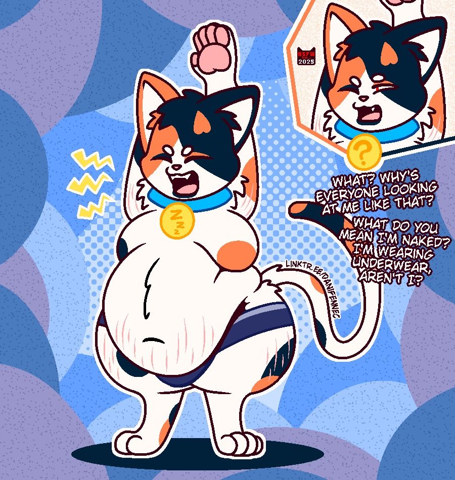 A chubby calico cat standing upright, stretching and yawning. His body is covered in stretch marks and his fur appears unkept. The only articles of clothing on him are a blue collar with a golden tag and a pair of underwear that fit him too tight. He isn't too fond of the looks and comments he’s getting from others.

“What? Why's everyone looking at me like that? What do you mean I'm naked? I'm wearing underwear, aren't I?”