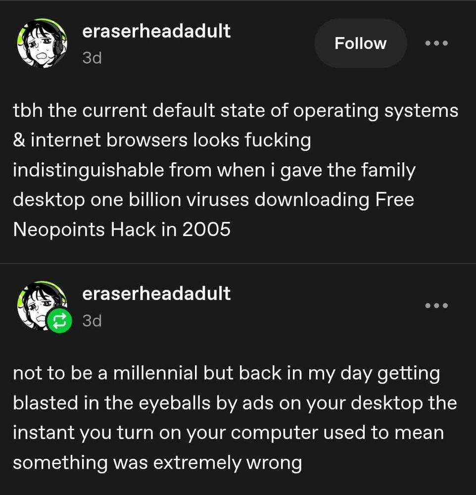 Tumblr post from user eraser head adult which says tbh the current default state of operating systems and Internet browsers looks fucking indistinguishable from when I gave the family desktop one billion viruses downloading free neopoints jack in 2005. Not to be a millennial but back in my day getting blasted in the eyeballs by ads on your desktop the instant you turn on your computer used to mean something was extremely wrong