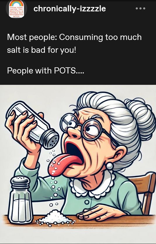From tumblr user "chronically-izzzzzle", the text "Most people. Consuming too much salt is bad for you!" then the next line "People with POTS..." and the image shown below is a granny glaring at a salt shaker as she pours salt on her tongue though there's a pile on the table.