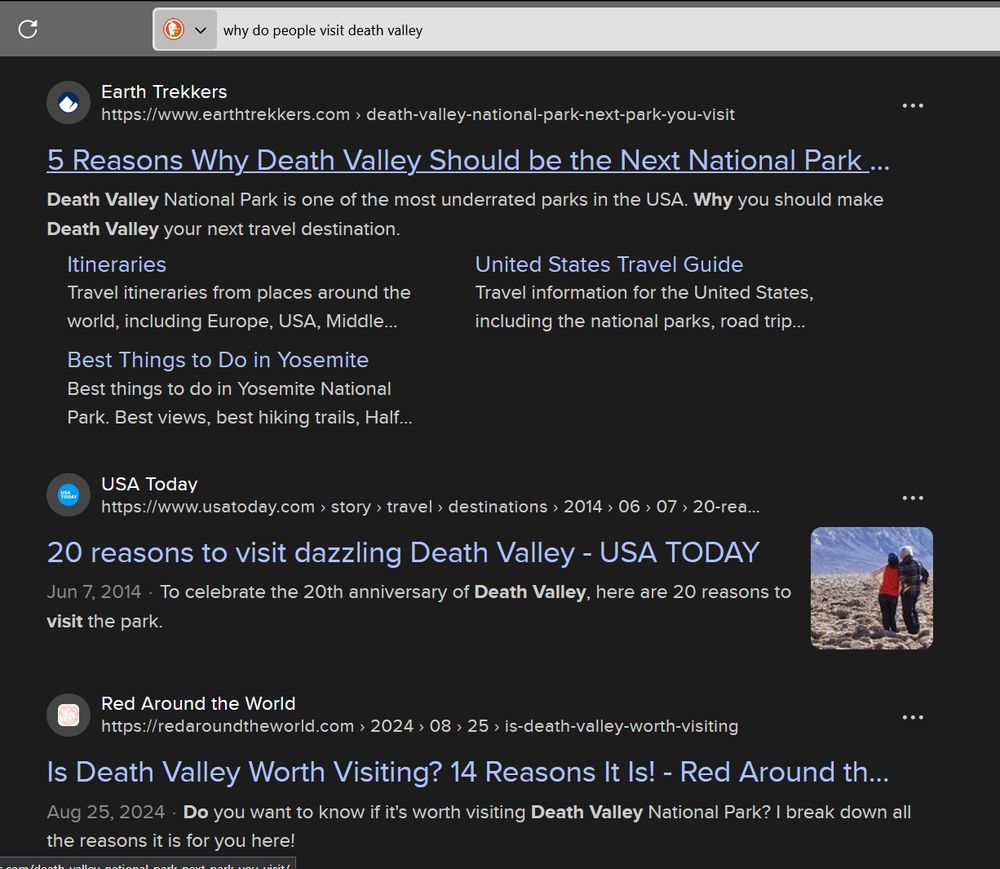 A screenshot taken of a duckduck go search. The searchbar at the top of the browser has the text "why do people visit death valley" then below three sites. One being "5 Reasons Why Death Valley Should be the Next National Park You Visit" from Earth Trekkers. Then "20 reasons to visit dazzling Death Valley" from USA Today, and finally, "Is Death Valley Worth Visiting? 14 Reasons It is!" from Red Around Around the World.