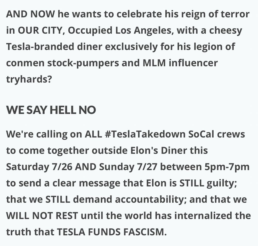 WE SAY HELL NO

We're calling on ALL #TeslaTakedown SoCal crews to come together outside Elon's Diner this Saturday 7/26 AND Sunday 7/27 between 5pm-7pm to send a clear message that Elon is STILL guilty; that we STILL demand accountability; and that we WILL NOT REST until the world has internalized the truth that TESLA FUNDS FASCISM.

To Tesla's impotent, bought-and-paid-for Board of Directors:

Hell no, we won't go!

Time to fire your CEO!

Important: Tesla Takedown is a 100% peaceful protest movement. We oppose violence, vandalism and destruction of property. This protest is a lawful exercise of our First Amendment right to peaceful assembly.

#TeslaTakedown #BoycottTesla #BoycottMusk #MuskMustFall