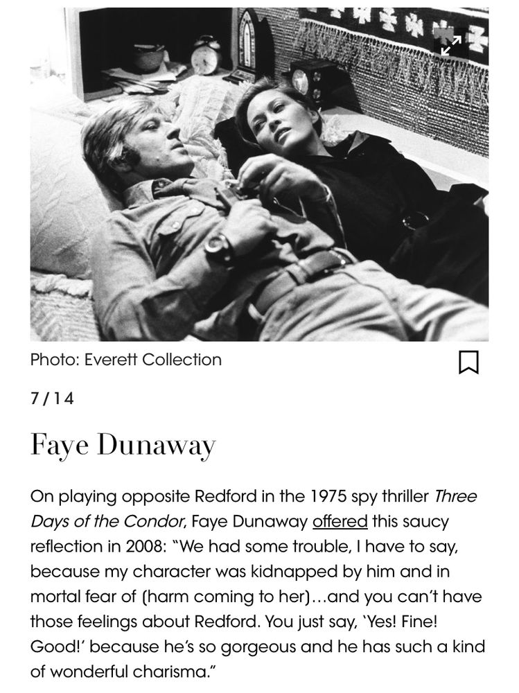Image: Faye Dunaway and Robert Redford laying on a bed in three days of the condor. Text:
On playing opposite Redford in the 1975 spy thriller Three Days of the Condor, Faye Dunaway offered this saucy reflection in 2008: “We had some trouble, I have to say, because my character was kidnapped by him and in mortal fear of [harm coming to her]…and you can’t have those feelings about Redford. You just say, ‘Yes! Fine! Good!’ because he’s so gorgeous and he has such a kind of wonderful charisma.”