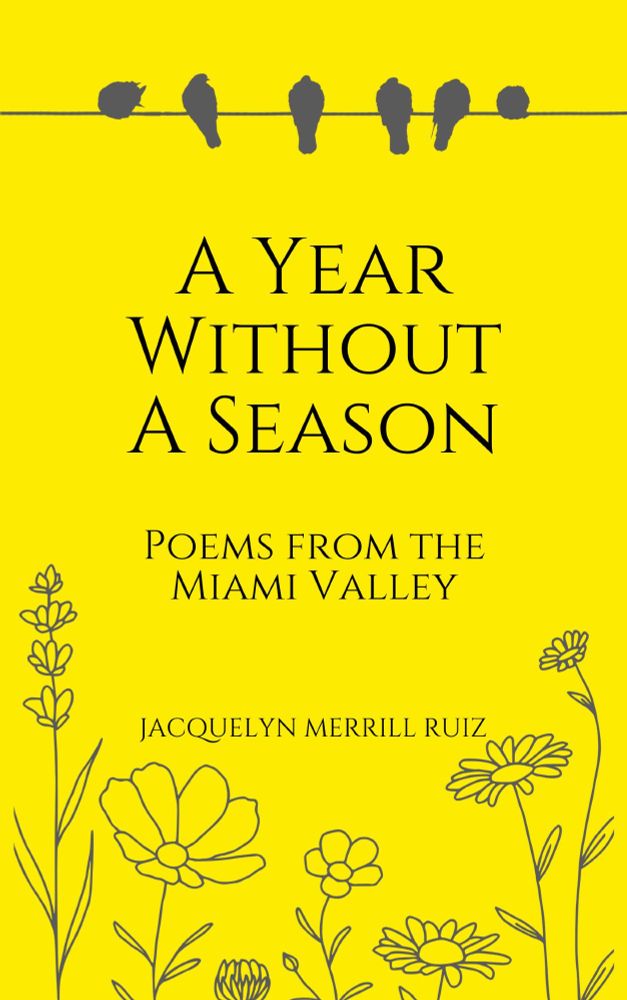 The cover of a book of poems. It's a solid, bright yellow, with the silhouette of birds on a wire across the top, and sketched wildflowers on the bottom. The text is a solid black serif font and says "A Year Without A Season: Poems from the Miami Valley," and the author's name, Jacquelyn Merrill Ruiz.