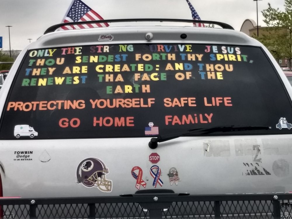 The back of a minivan that says:
ONLY THE STRONG SURVIVE JESUS
THOU SENDEST FORTH THY SPIRIT.
THEY ARE CREATED: AND THOU
RENEWEST THA FACE OF THE
EARTH
PROTECTING YOURSELF SAFE LIFE
GO HOME FAMILY