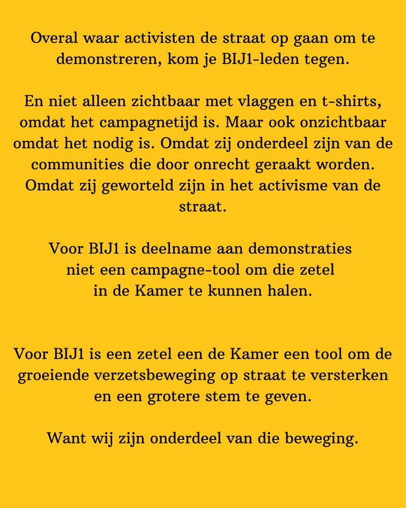 Overal waar activisten de straat op gaan om te demonstreren, kom je BIJ1-leden tegen.

En niet alleen zichtbaar met vlaggen en t-shirts, omdat het campagnetijd is. Maar ook onzichtbaar omdat het nodig is. Omdat zij onderdeel zijn van de communities die door onrecht geraakt worden. Omdat zij geworteld zijn in het activisme van de straat.

Voor BIJ1 is deelname aan demonstraties 
niet een campagne-tool om die zetel 
in de Kamer te kunnen halen.


Voor BIJ1 is een zetel een de Kamer een tool om de groeiende verzetsbeweging op straat te versterken en een grotere stem te geven.

Want wij zijn onderdeel van die beweging.