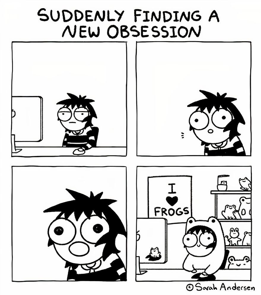 A four-panel black-and-white comic by Sarah Andersen titled “Suddenly Finding a New Obsession.”

1.A person with messy hair and striped shirt blankly stares at a computer screen.

2. Their eyes widen in interest.

3. Now fully alert, their eyes bulge in amazement.

4. The character, now dressed in a frog costume, sits in a room filled with frog-themed decorations and toys, with a poster behind them that reads "I ♥ Frogs."