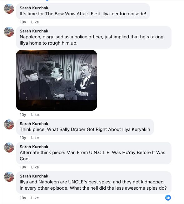 Five more comments from me to my own post!

One: Its time for the bow wow affair! First Illya-centric episode!

Two: "Napoleon, disguised as a police officer, just implied that he's taking Illya home to rough him up." this is accompanied by a screen cap of the boys doing homoerotic things again.

Three: 'Think piece What Sally Draper Got Right About Illya Kuryakin."

Four: "Alternative think piece: Man From UNCLE was HoYay Before It Was Cool"

Five: "Illya and Napoleon are UNCLE's best spies, and they get kidnapped in every other episode. What the hell did the less awesome spies do?"