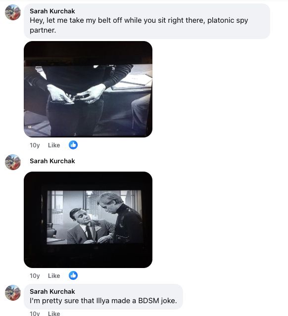 Three more comments!

One: "Hey let me take my belt off while you sit right there, platonic spy partner" accompanied by a screen cap of exactly that happening.

Two: Another screen cap where both Illya and Napoleon seem to be looking at Illya's crotch

Three: "I'm pretty sure that Illya made a BDSM joke"
