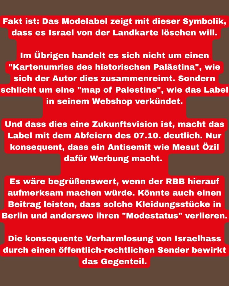 Fakt ist: Das Modelabel zeigt mit dieser Symbolik, dass es Israel von der Landkarte löschen will.
Im Übrigen handelt es sich nicht um einen "Kartenumriss des historischen Palästina", wie sich der Autor dies zusammenreimt. Sondern schlicht um eine "map of Palestine", wie das Label in seinem Webshop verkündet.
Und dass dies eine Zukunftsvision ist, macht das Label mit dem Abfeiern des 07.10. deutlich. Nur konsequent, dass ein Antisemit wie Mesut Özil dafür Werbung macht.
Es wäre begrüßenswert, wenn der RBB hierauf aufmerksam machen würde. Könnte auch einen Beitrag leisten, dass solche Kleidungsstücke in Berlin und anderswo ihren "Modestatus" verlieren.
Die konsequente Verharmlosung von Israelhass durch einen öffentlich-rechtlichen Sender bewirkt
das Gegenteil.

