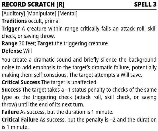 Starfinder 2e Stat Block

Record Scratch [R] — Spell 3

Traits: Auditory, Manipulate, Mental
Traditions: occult, primal
Trigger: A creature within range critically fails an attack roll, skill check, or saving throw.
Range: 30 feet; Target: the triggering creature
Defense: Will

You create a dramatic sound and briefly silence the background noise to add emphasis to the target’s dramatic failure, potentially making them self-conscious. The target attempts a Will save.
Critical Success: The target is unaffected.
Success: The target takes a –1 status penalty to checks of the same type as the triggering check (attack roll, skill check, or saving throw) until the end of its next turn.
Failure: As success, but the duration is 1 minute.
Critical Failure: As success, but the penalty is –2 and the duration is 1 minute.