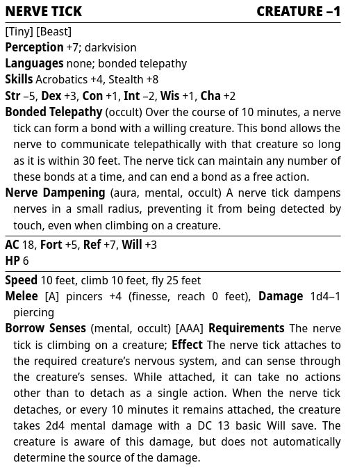 Pathfinder Second Edition stat block

Nerve Tick — Creature –1

Traits: Tiny, Beast
Perception :+7; darkvision
Languages: none; bonded telepathy
Skills: Acrobatics +4, Stealth +8
Str –5, Dex +3, Con +1, Int –2, Wis +1, Cha +2
Bonded Telepathy (occult): Over the course of 10 minutes, a nerve tick can form a bond with a willing creature. This bond allows the nerve to communicate telepathically with that creature so long as it is within 30 feet. The nerve tick can maintain any number of these bonds at a time, and can end a bond as a free action.
Nerve Dampening (aura, mental, occult): A nerve tick dampens nerves in a small radius, preventing it from being detected by touch, even when climbing on a creature.

AC: 18, Fort: +5, Ref: +7, Will: +3
HP: 6

Speed: 10 feet, climb 10 feet, fly 25 feet
Melee [A] pincers +4 (finesse, reach 0 feet), Damage: 1d4–1 piercing
Borrow Senses (mental, occult) [AAA] Requirements: The nerve tick is climbing on a creature; Effect: The nerve tick attaches to the required creature’s nervous system, and can sense through the creature’s senses. While attached, it can take no actions other than to detach as a single action. When the nerve tick detaches, or every 10 minutes it remains attached, the creature takes 2d4 mental damage with a DC 13 basic Will save. The creature is aware of this damage, but does not automatically determine the source of the damage.