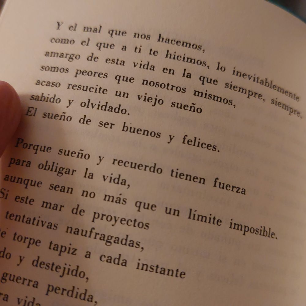 ...Y el mal que nos hacemos /
como el que a ti te hicimos,  lo inevitablemente /
amargo de esta vida en la que siempre, siempre /
somos peores que nosotros mismos, /
acaso resucite un viejo sueño /
sabido y olvidado. /
El sueño de ser buenos y felices. //

Porque sueño y recuerdo tienen fuerza /
para obligar la vida, /
aunque sean no más que un límite imposible./
Si este mar de proyectos / 
y tentativas naufragadas, /
este torpe tapiz a cada instante /
tejido y destejido, /
esta guerra perdida, /
nuestra vida /
da de sí alguna vez un sentimiento digno /
un acto verdadero...

Gil de Biedma, "En una despedida", en Moralidades, 1966
