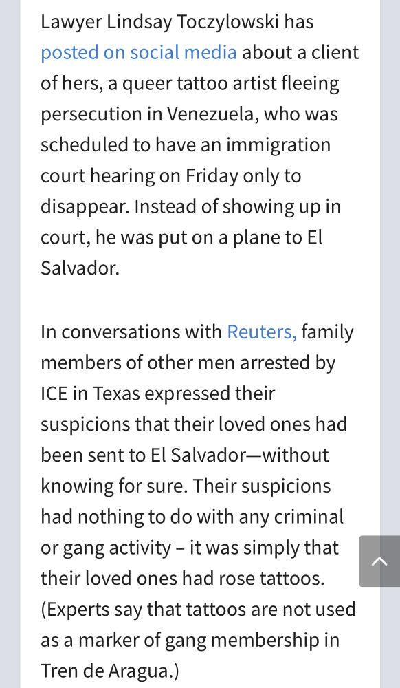 A screenshot of text:

Lawyer Lindsay Toczylowski has posted on social media about a client of hers, a queer tattoo artist fleeing persecution in Venezuela, who was scheduled to have an immigration court hearing on Friday only to disappear. Instead of showing up in court, he was put on a plane to El Salvador.

In conversations with Reuters, family members of other men arrested by ICE in Texas expressed their suspicions that their loved ones had been sent to El Salvador—without knowing for sure. Their suspicions had nothing to do with any criminal or gang activity – it was simply that their loved ones had rose tattoos. (Experts say that tattoos are not used as a marker of gang membership in Tren de Aragua.)
