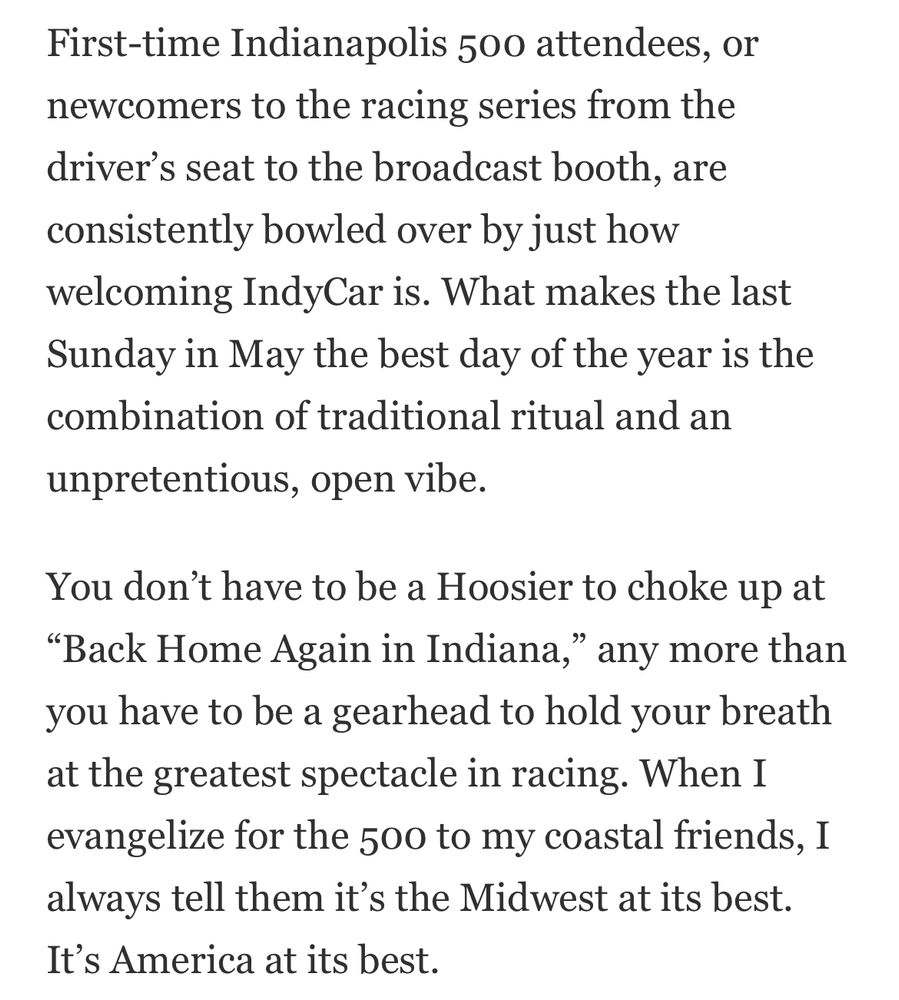A screenshot. Text:

First-time Indianapolis 500 attendees, or newcomers to the racing series from the driver’s seat to the broadcast booth, are consistently bowled over by just how welcoming IndyCar is. What makes the last Sunday in May the best day of the year is the combination of traditional ritual and an unpretentious, open vibe.

You don’t have to be a Hoosier to choke up at “Back Home Again in Indiana,” any more than you have to be a gearhead to hold your breath at the greatest spectacle in racing. When I evangelize for the 500 to my coastal friends, I always tell them it’s the Midwest at its best. It’s America at its best.