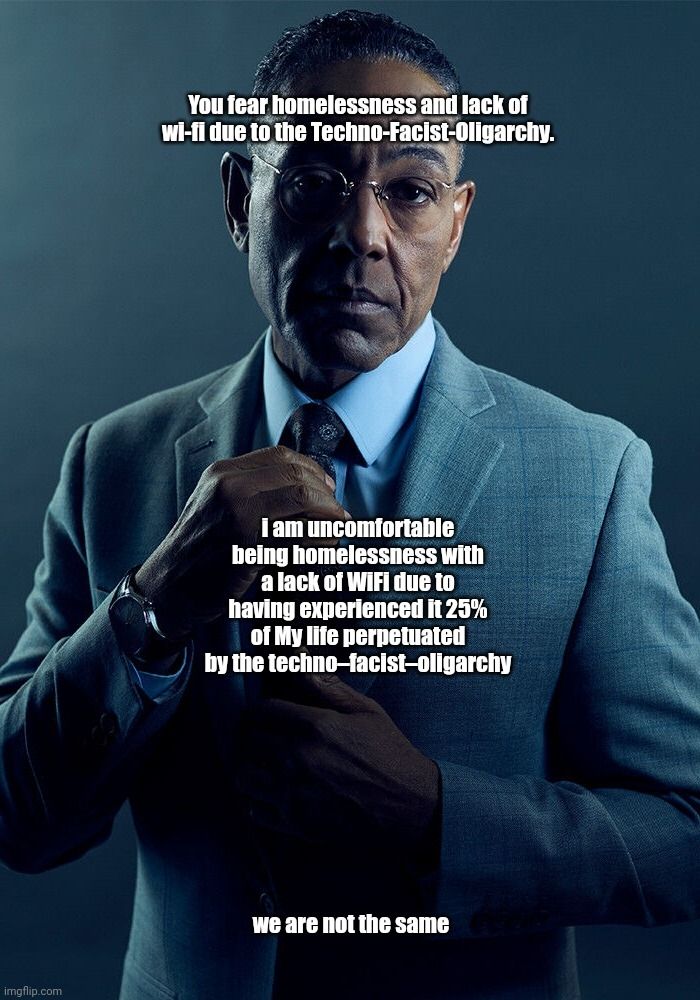 [Gus Breaking Bad Meme HQ: 

You fear homelessness and lack of wi-fi due to the Techno-Facist-Oligarchy. 

i am uncomfortable being homelessness with a lack of WiFi due to having experienced it 25% of My life perpetuated by the techno–facist–oligarchy

we are not the same]

note the lowercase in paragraph two.