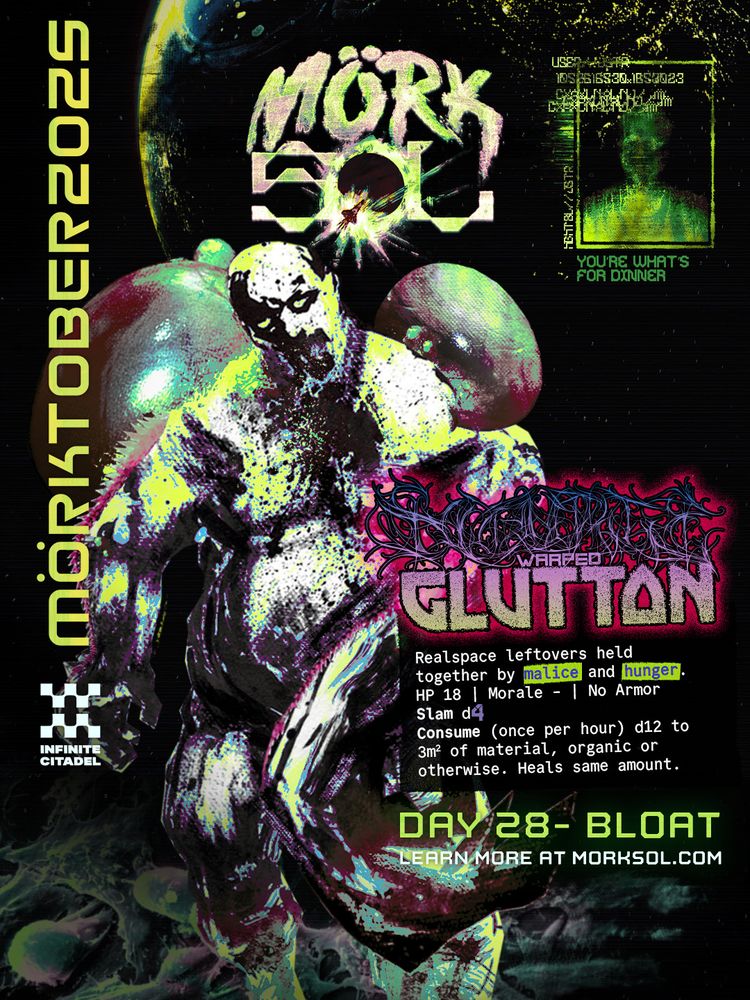 Mörk Sol - Mörktober - by Infinite Citadel. Day 28 - Bloat. Learn more at morksol.com A disgusting, bloated body with sharp teeth in a vile maw shlorps towards the viewer, set on consuming all. Scourge-warped Glutton. Realspace leftovers held together by malice and hunger. HP 18 | Morale - | No Armor. Slam d4. Consume (once per hour) d12 to 3m^2 of material, organic or otherwise. Heals same amount.