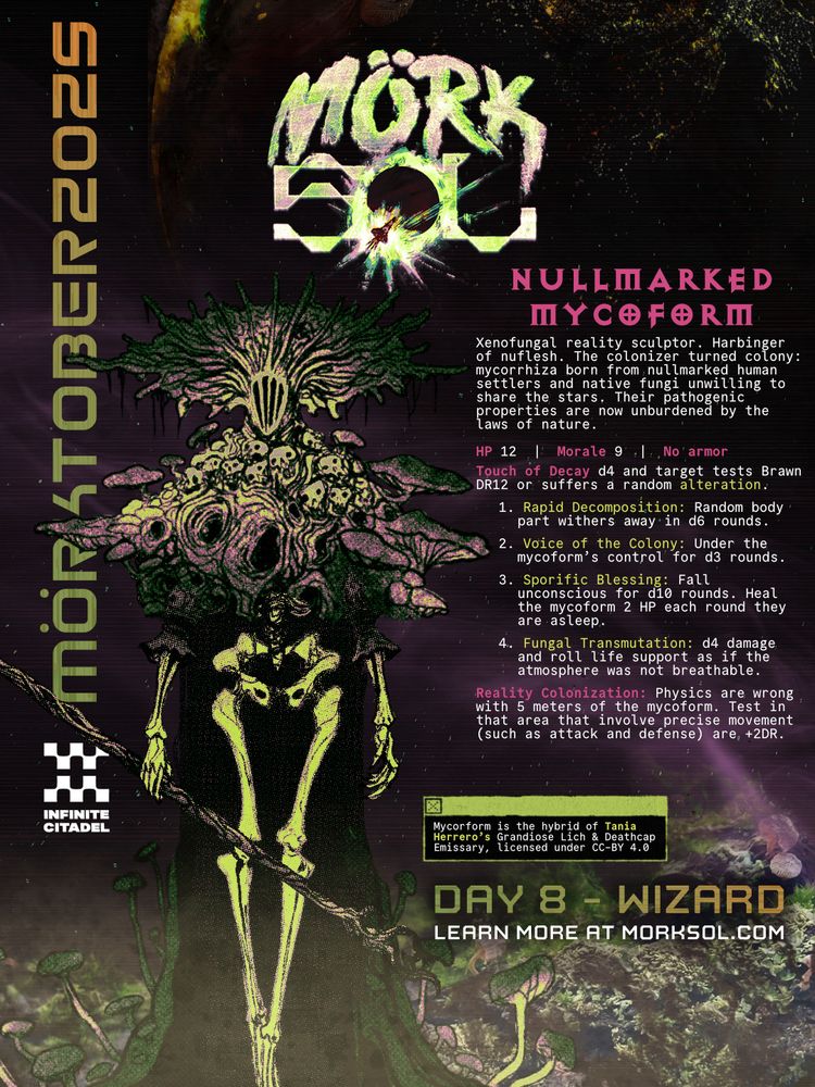 Mörk Sol - Mörktober - by Infinite Citadel. Day 8 - Wizard. Learn more at morksol.com A walking corpse, its upper body blooming into a cowl of fungus and skulls, steps through a rotting landscape. Spores cloud the foreground and split the sky, above which looms a rotting world. Nullmarked Mycorform. Xenofungal reality sculptor. Harbinger of nuflesh. The colonizer turned colony: mycorrhiza born from nullmarked human settlers and native fungi unwilling to share the stars. Their pathogenic properties are now unburdened by the laws of nature. HP 12 | Morale 9 | No Armor. Touch of Decay d4 and target tests Brawn DR12 or suffers a random alteration: 1. Rapid Decomposition: Random body part withers away in d6 rounds; 2. Voice of the Colony: Under the mycoform’s control for d3 rounds; 3. Sporific Blessing: Fall unconscious for d10 rounds. Heal the mycoform 2 HP each round they are asleep; 4. Fungual Transmutation: d4 damage and roll life support as if the atmosphere was not breathable.  Reality Colonization: Physics are wrong within 5 meters of the mycoform. Tests in that area that involve precise movement (such as attack and defense) are +2DR. Mycoform’s artwork is the hybrid of Tania Herror’s Grandiose Lich & Deathcap Emissary, licensed under CC-BY 4.0.